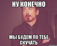 ну конечно мы будем по тебе скучать