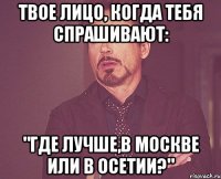 твое лицо, когда тебя спрашивают: "где лучше,в москве или в осетии?"