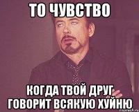 то чувство когда твой друг говорит всякую хуйню