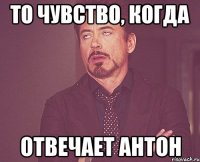 то чувство, когда отвечает антон