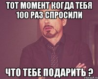 тот момент когда тебя 100 раз спросили что тебе подарить ?