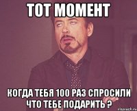 тот момент когда тебя 100 раз спросили что тебе подарить ?