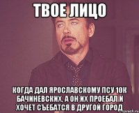 твое лицо когда дал ярославскому псу 10к бачиневских, а он их проебал и хочет съебатся в другой город