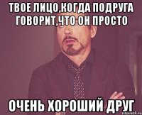 твое лицо,когда подруга говорит,что он просто очень хороший друг