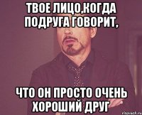 твое лицо,когда подруга говорит, что он просто очень хороший друг