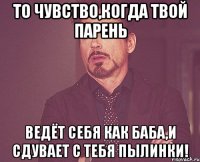 то чувство,когда твой парень ведёт себя как баба,и сдувает с тебя пылинки!