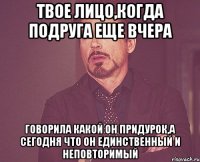 твое лицо,когда подруга еще вчера говорила какой он придурок,а сегодня что он единственный и неповторимый