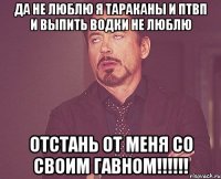 да не люблю я тараканы и птвп и выпить водки не люблю отстань от меня со своим гавном!!!