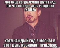 мое лицо когда армяне шутят над тем что сегодня день рождения гитлера хотя каждый год в москве в этот день избивают приезжих