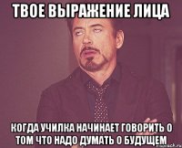 твое выражение лица когда училка начинает говорить о том что надо думать о будущем