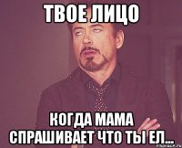 твое лицо когда мама спрашивает что ты ел...