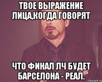 твое выражение лица,когда говорят что финал лч будет барселона - реал.