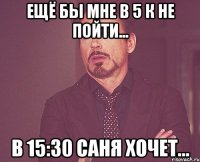 ещё бы мне в 5 к не пойти... в 15:30 саня хочет...