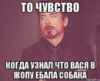 то чувство когда узнал что вася в жопу ебала собака