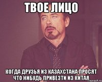 твое лицо когда друзья из казахстана просят что нибудь привезти из китая