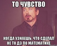 то чувство когда узнаешь, что сделал не то дз по математике