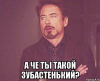  а че ты такой зубастенький?