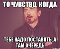 то чувство, когда тебе надо поставить, а там очередь