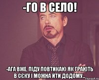 -го в село! -ага вже, піду повтикаю як грають в сєку і можна йти додому...