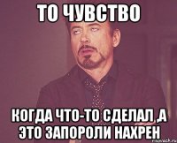 то чувство когда что-то сделал ,а это запороли нахрен