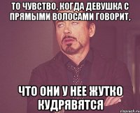 то чувство, когда девушка с прямыми волосами говорит, что они у нее жутко кудрявятся