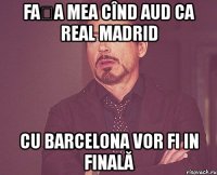 fața mea cînd aud ca real madrid cu barcelona vor fi in finală