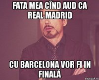 fata mea cînd aud ca real madrid cu barcelona vor fi in finală