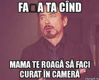 fața ta cînd mama te roagă să faci curat în cameră