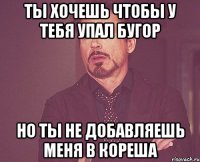 ты хочешь чтобы у тебя упал бугор но ты не добавляешь меня в кореша