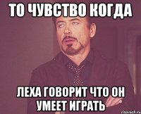 то чувство когда леха говорит что он умеет играть