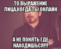 то выражение лица,когда ты онлайн а не понять где находишься!!!