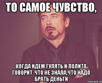 то самое чувство, когда идем гулять и лолита говорит, что не знала,что надо брать деньги