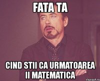 fata ta cind stii ca urmatoarea ii matematica