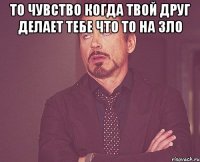 то чувство когда твой друг делает тебе что то на зло 