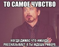 то самое чувство когда димас что-нибудь рассказывает, а ты ждешь ривера