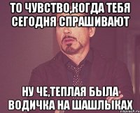 то чувство,когда тебя сегодня спрашивают ну че,теплая была водичка на шашлыках