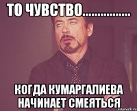 то чувство................ когда кумаргалиева начинает смеяться