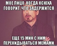 мое лицо, когда ксюха говорит, что задержится еще 15 мин с ним перекидываться мемами