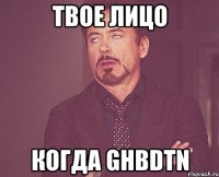 твое лицо когда ghbdtn