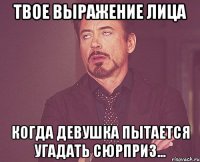 твое выражение лица когда девушка пытается угадать сюрприз...