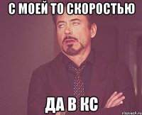 c моей то скоростью да в кс