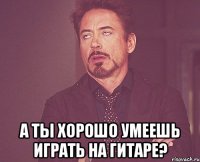  а ты хорошо умеешь играть на гитаре?