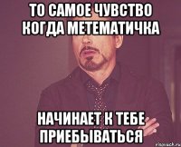 то самое чувство когда метематичка начинает к тебе приебываться