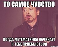 то самое чувство когда метематичка начинает к тебе приебывться