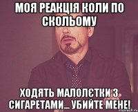 моя реакція коли по скольому ходять малолєтки з сигаретами... убийте мене!