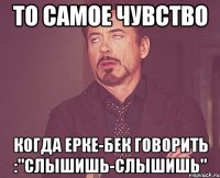 то самое чувство когда ерке-бек говорить :"слышишь-слышишь"