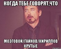 когда тебе говорят,что мозговой/гайнов/кириллов крутые