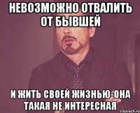 невозможно отвалить от бывшей и жить своей жизнью-она такая не интересная