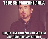 твое выражение лица когда тебе говорят что бекхэм уже давно не футболист