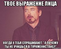 твое выражение лица когда у тебя спрашивают " а почему ты не учишься в туркменистане?"